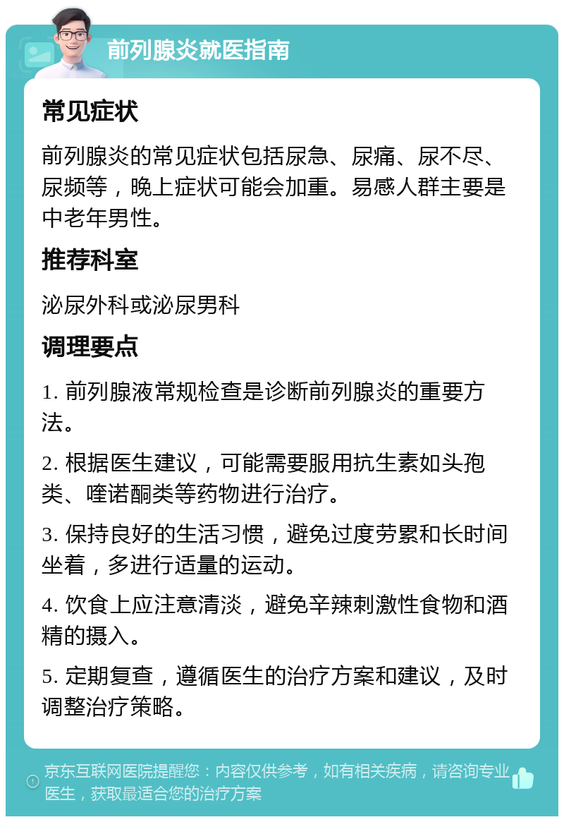 前列腺炎就医指南 常见症状 前列腺炎的常见症状包括尿急、尿痛、尿不尽、尿频等，晚上症状可能会加重。易感人群主要是中老年男性。 推荐科室 泌尿外科或泌尿男科 调理要点 1. 前列腺液常规检查是诊断前列腺炎的重要方法。 2. 根据医生建议，可能需要服用抗生素如头孢类、喹诺酮类等药物进行治疗。 3. 保持良好的生活习惯，避免过度劳累和长时间坐着，多进行适量的运动。 4. 饮食上应注意清淡，避免辛辣刺激性食物和酒精的摄入。 5. 定期复查，遵循医生的治疗方案和建议，及时调整治疗策略。