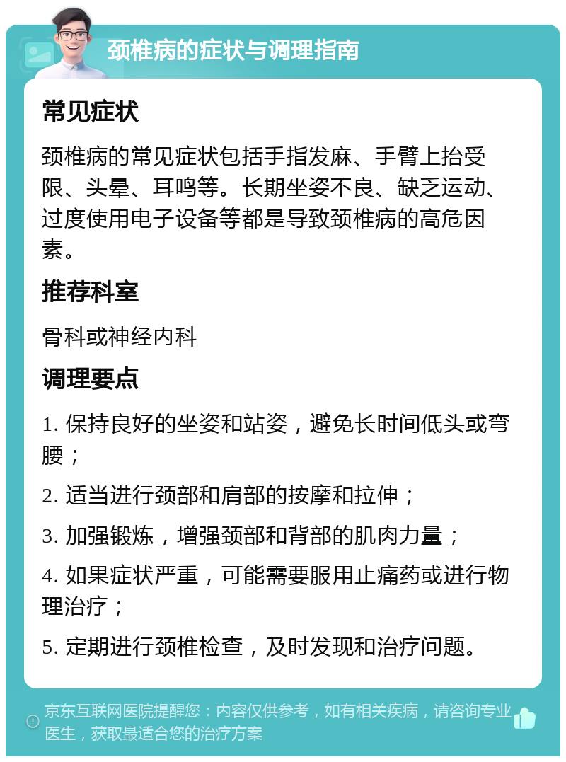 颈椎病的症状与调理指南 常见症状 颈椎病的常见症状包括手指发麻、手臂上抬受限、头晕、耳鸣等。长期坐姿不良、缺乏运动、过度使用电子设备等都是导致颈椎病的高危因素。 推荐科室 骨科或神经内科 调理要点 1. 保持良好的坐姿和站姿，避免长时间低头或弯腰； 2. 适当进行颈部和肩部的按摩和拉伸； 3. 加强锻炼，增强颈部和背部的肌肉力量； 4. 如果症状严重，可能需要服用止痛药或进行物理治疗； 5. 定期进行颈椎检查，及时发现和治疗问题。