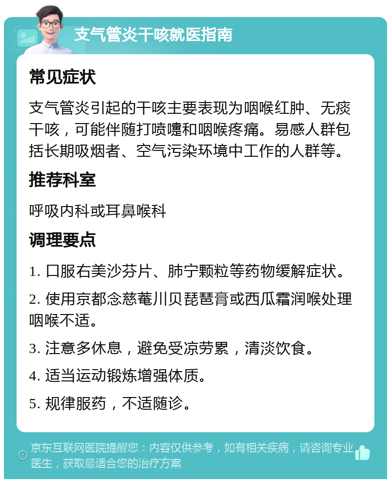 支气管炎干咳就医指南 常见症状 支气管炎引起的干咳主要表现为咽喉红肿、无痰干咳，可能伴随打喷嚏和咽喉疼痛。易感人群包括长期吸烟者、空气污染环境中工作的人群等。 推荐科室 呼吸内科或耳鼻喉科 调理要点 1. 口服右美沙芬片、肺宁颗粒等药物缓解症状。 2. 使用京都念慈菴川贝琵琶膏或西瓜霜润喉处理咽喉不适。 3. 注意多休息，避免受凉劳累，清淡饮食。 4. 适当运动锻炼增强体质。 5. 规律服药，不适随诊。