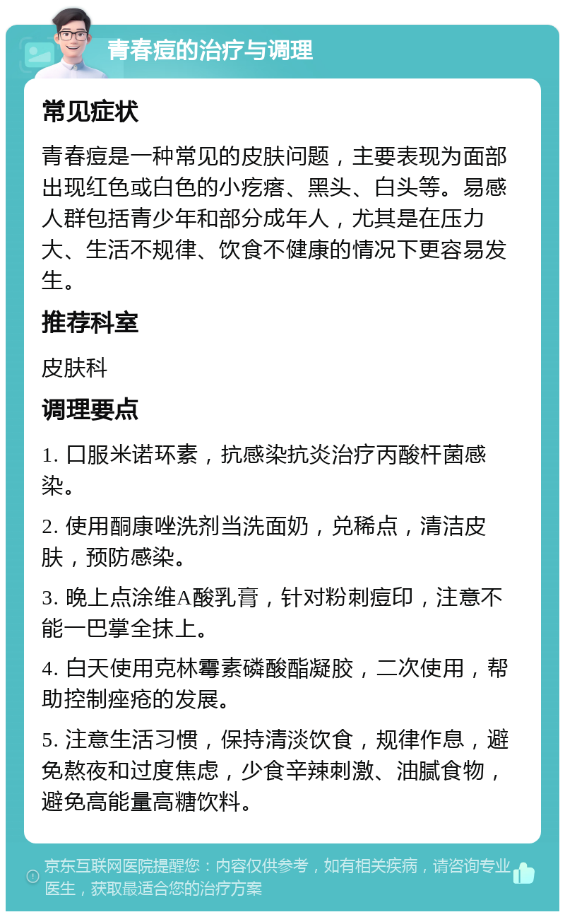 青春痘的治疗与调理 常见症状 青春痘是一种常见的皮肤问题，主要表现为面部出现红色或白色的小疙瘩、黑头、白头等。易感人群包括青少年和部分成年人，尤其是在压力大、生活不规律、饮食不健康的情况下更容易发生。 推荐科室 皮肤科 调理要点 1. 口服米诺环素，抗感染抗炎治疗丙酸杆菌感染。 2. 使用酮康唑洗剂当洗面奶，兑稀点，清洁皮肤，预防感染。 3. 晚上点涂维A酸乳膏，针对粉刺痘印，注意不能一巴掌全抹上。 4. 白天使用克林霉素磷酸酯凝胶，二次使用，帮助控制痤疮的发展。 5. 注意生活习惯，保持清淡饮食，规律作息，避免熬夜和过度焦虑，少食辛辣刺激、油腻食物，避免高能量高糖饮料。