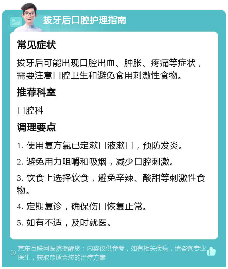 拔牙后口腔护理指南 常见症状 拔牙后可能出现口腔出血、肿胀、疼痛等症状，需要注意口腔卫生和避免食用刺激性食物。 推荐科室 口腔科 调理要点 1. 使用复方氯已定漱口液漱口，预防发炎。 2. 避免用力咀嚼和吸烟，减少口腔刺激。 3. 饮食上选择软食，避免辛辣、酸甜等刺激性食物。 4. 定期复诊，确保伤口恢复正常。 5. 如有不适，及时就医。