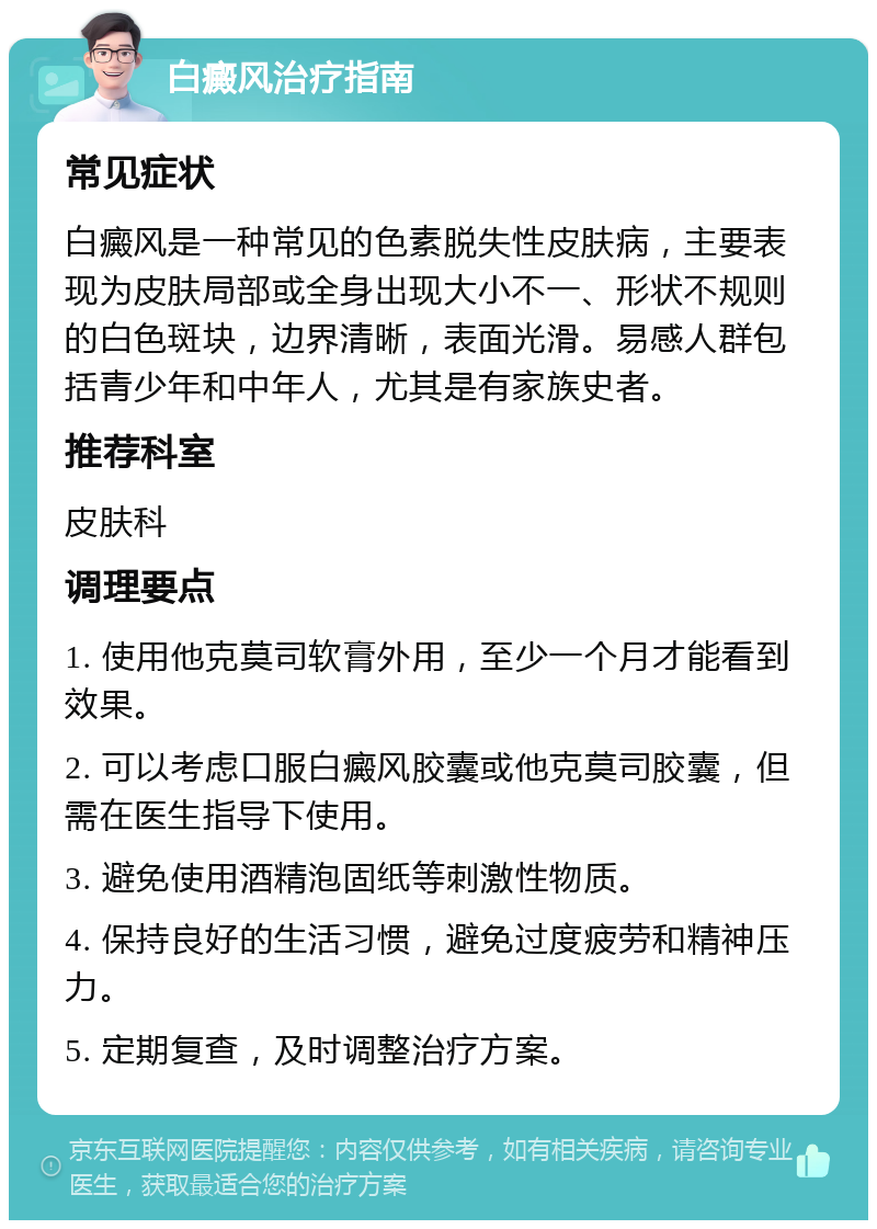 白癜风治疗指南 常见症状 白癜风是一种常见的色素脱失性皮肤病，主要表现为皮肤局部或全身出现大小不一、形状不规则的白色斑块，边界清晰，表面光滑。易感人群包括青少年和中年人，尤其是有家族史者。 推荐科室 皮肤科 调理要点 1. 使用他克莫司软膏外用，至少一个月才能看到效果。 2. 可以考虑口服白癜风胶囊或他克莫司胶囊，但需在医生指导下使用。 3. 避免使用酒精泡固纸等刺激性物质。 4. 保持良好的生活习惯，避免过度疲劳和精神压力。 5. 定期复查，及时调整治疗方案。