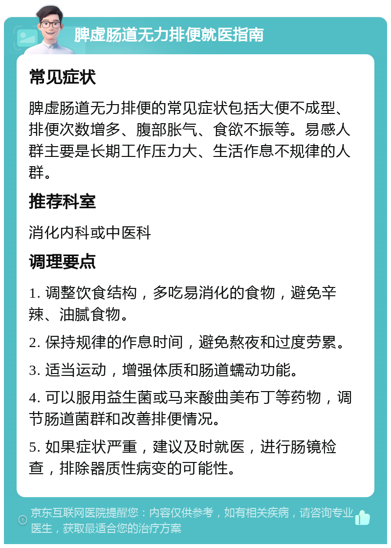 脾虚肠道无力排便就医指南 常见症状 脾虚肠道无力排便的常见症状包括大便不成型、排便次数增多、腹部胀气、食欲不振等。易感人群主要是长期工作压力大、生活作息不规律的人群。 推荐科室 消化内科或中医科 调理要点 1. 调整饮食结构，多吃易消化的食物，避免辛辣、油腻食物。 2. 保持规律的作息时间，避免熬夜和过度劳累。 3. 适当运动，增强体质和肠道蠕动功能。 4. 可以服用益生菌或马来酸曲美布丁等药物，调节肠道菌群和改善排便情况。 5. 如果症状严重，建议及时就医，进行肠镜检查，排除器质性病变的可能性。