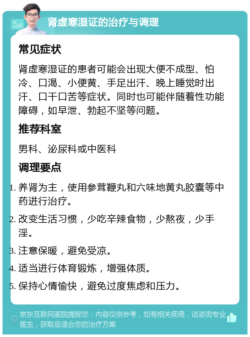 肾虚寒湿证的治疗与调理 常见症状 肾虚寒湿证的患者可能会出现大便不成型、怕冷、口渴、小便黄、手足出汗、晚上睡觉时出汗、口干口苦等症状。同时也可能伴随着性功能障碍，如早泄、勃起不坚等问题。 推荐科室 男科、泌尿科或中医科 调理要点 养肾为主，使用参茸鞭丸和六味地黄丸胶囊等中药进行治疗。 改变生活习惯，少吃辛辣食物，少熬夜，少手淫。 注意保暖，避免受凉。 适当进行体育锻炼，增强体质。 保持心情愉快，避免过度焦虑和压力。