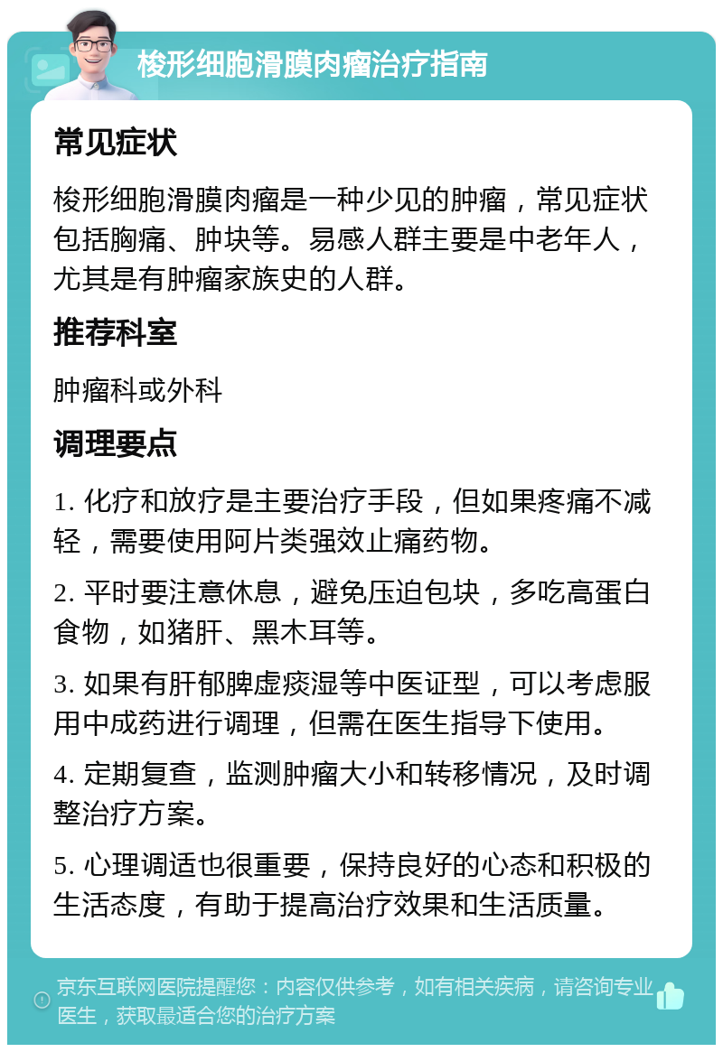 梭形细胞滑膜肉瘤治疗指南 常见症状 梭形细胞滑膜肉瘤是一种少见的肿瘤，常见症状包括胸痛、肿块等。易感人群主要是中老年人，尤其是有肿瘤家族史的人群。 推荐科室 肿瘤科或外科 调理要点 1. 化疗和放疗是主要治疗手段，但如果疼痛不减轻，需要使用阿片类强效止痛药物。 2. 平时要注意休息，避免压迫包块，多吃高蛋白食物，如猪肝、黑木耳等。 3. 如果有肝郁脾虚痰湿等中医证型，可以考虑服用中成药进行调理，但需在医生指导下使用。 4. 定期复查，监测肿瘤大小和转移情况，及时调整治疗方案。 5. 心理调适也很重要，保持良好的心态和积极的生活态度，有助于提高治疗效果和生活质量。