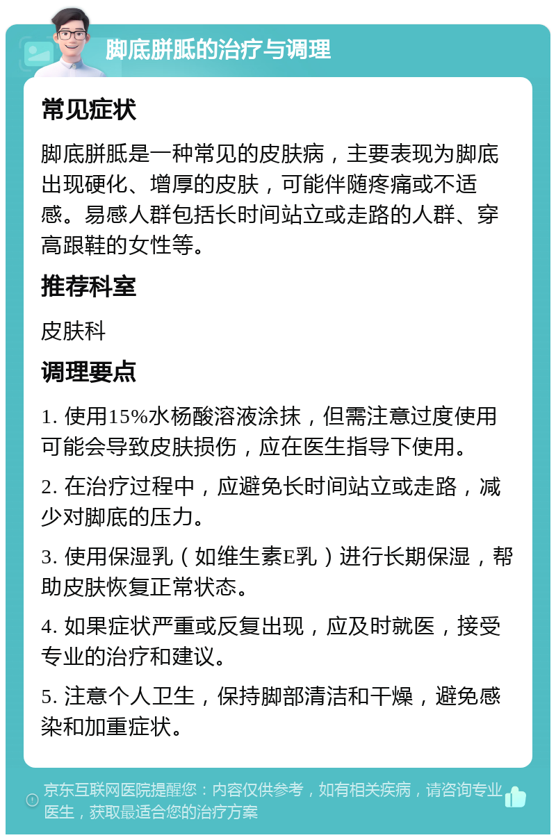 脚底胼胝的治疗与调理 常见症状 脚底胼胝是一种常见的皮肤病，主要表现为脚底出现硬化、增厚的皮肤，可能伴随疼痛或不适感。易感人群包括长时间站立或走路的人群、穿高跟鞋的女性等。 推荐科室 皮肤科 调理要点 1. 使用15%水杨酸溶液涂抹，但需注意过度使用可能会导致皮肤损伤，应在医生指导下使用。 2. 在治疗过程中，应避免长时间站立或走路，减少对脚底的压力。 3. 使用保湿乳（如维生素E乳）进行长期保湿，帮助皮肤恢复正常状态。 4. 如果症状严重或反复出现，应及时就医，接受专业的治疗和建议。 5. 注意个人卫生，保持脚部清洁和干燥，避免感染和加重症状。