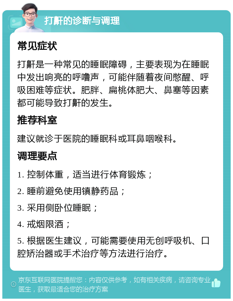 打鼾的诊断与调理 常见症状 打鼾是一种常见的睡眠障碍，主要表现为在睡眠中发出响亮的呼噜声，可能伴随着夜间憋醒、呼吸困难等症状。肥胖、扁桃体肥大、鼻塞等因素都可能导致打鼾的发生。 推荐科室 建议就诊于医院的睡眠科或耳鼻咽喉科。 调理要点 1. 控制体重，适当进行体育锻炼； 2. 睡前避免使用镇静药品； 3. 采用侧卧位睡眠； 4. 戒烟限酒； 5. 根据医生建议，可能需要使用无创呼吸机、口腔矫治器或手术治疗等方法进行治疗。