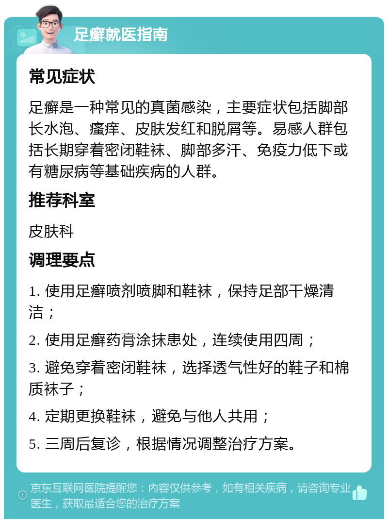 足癣就医指南 常见症状 足癣是一种常见的真菌感染，主要症状包括脚部长水泡、瘙痒、皮肤发红和脱屑等。易感人群包括长期穿着密闭鞋袜、脚部多汗、免疫力低下或有糖尿病等基础疾病的人群。 推荐科室 皮肤科 调理要点 1. 使用足癣喷剂喷脚和鞋袜，保持足部干燥清洁； 2. 使用足癣药膏涂抹患处，连续使用四周； 3. 避免穿着密闭鞋袜，选择透气性好的鞋子和棉质袜子； 4. 定期更换鞋袜，避免与他人共用； 5. 三周后复诊，根据情况调整治疗方案。