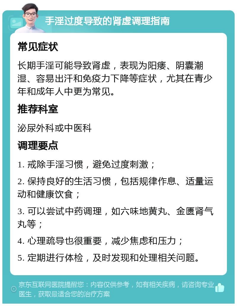 手淫过度导致的肾虚调理指南 常见症状 长期手淫可能导致肾虚，表现为阳痿、阴囊潮湿、容易出汗和免疫力下降等症状，尤其在青少年和成年人中更为常见。 推荐科室 泌尿外科或中医科 调理要点 1. 戒除手淫习惯，避免过度刺激； 2. 保持良好的生活习惯，包括规律作息、适量运动和健康饮食； 3. 可以尝试中药调理，如六味地黄丸、金匮肾气丸等； 4. 心理疏导也很重要，减少焦虑和压力； 5. 定期进行体检，及时发现和处理相关问题。