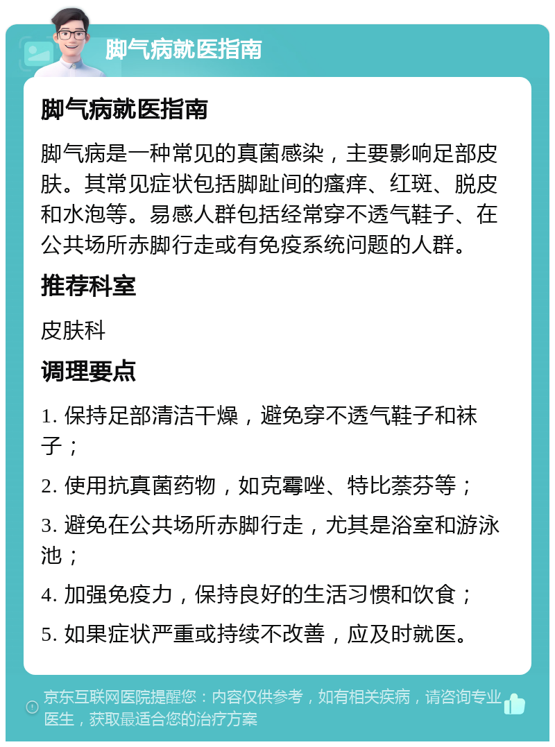 脚气病就医指南 脚气病就医指南 脚气病是一种常见的真菌感染，主要影响足部皮肤。其常见症状包括脚趾间的瘙痒、红斑、脱皮和水泡等。易感人群包括经常穿不透气鞋子、在公共场所赤脚行走或有免疫系统问题的人群。 推荐科室 皮肤科 调理要点 1. 保持足部清洁干燥，避免穿不透气鞋子和袜子； 2. 使用抗真菌药物，如克霉唑、特比萘芬等； 3. 避免在公共场所赤脚行走，尤其是浴室和游泳池； 4. 加强免疫力，保持良好的生活习惯和饮食； 5. 如果症状严重或持续不改善，应及时就医。