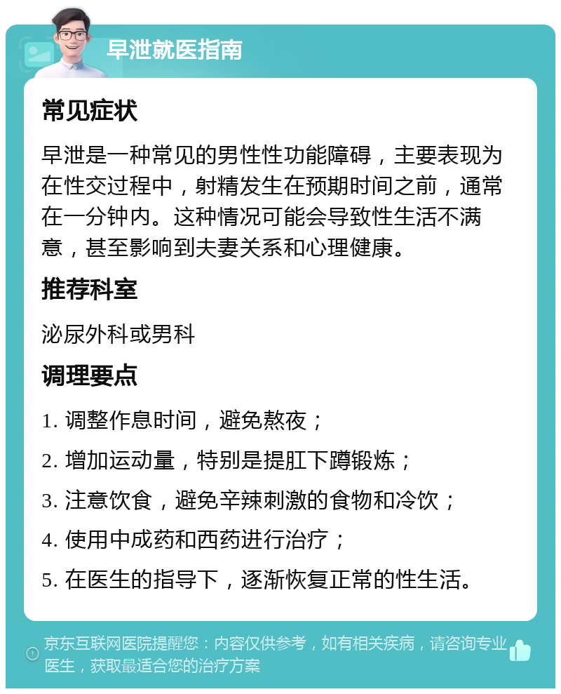 早泄就医指南 常见症状 早泄是一种常见的男性性功能障碍，主要表现为在性交过程中，射精发生在预期时间之前，通常在一分钟内。这种情况可能会导致性生活不满意，甚至影响到夫妻关系和心理健康。 推荐科室 泌尿外科或男科 调理要点 1. 调整作息时间，避免熬夜； 2. 增加运动量，特别是提肛下蹲锻炼； 3. 注意饮食，避免辛辣刺激的食物和冷饮； 4. 使用中成药和西药进行治疗； 5. 在医生的指导下，逐渐恢复正常的性生活。