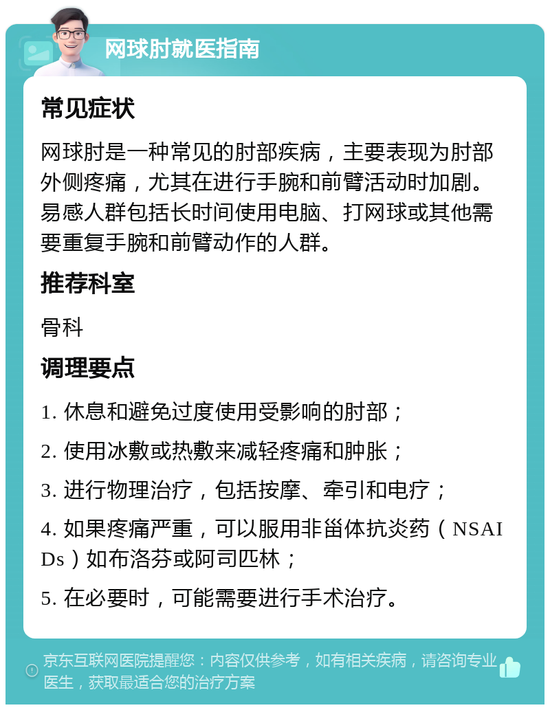 网球肘就医指南 常见症状 网球肘是一种常见的肘部疾病，主要表现为肘部外侧疼痛，尤其在进行手腕和前臂活动时加剧。易感人群包括长时间使用电脑、打网球或其他需要重复手腕和前臂动作的人群。 推荐科室 骨科 调理要点 1. 休息和避免过度使用受影响的肘部； 2. 使用冰敷或热敷来减轻疼痛和肿胀； 3. 进行物理治疗，包括按摩、牵引和电疗； 4. 如果疼痛严重，可以服用非甾体抗炎药（NSAIDs）如布洛芬或阿司匹林； 5. 在必要时，可能需要进行手术治疗。