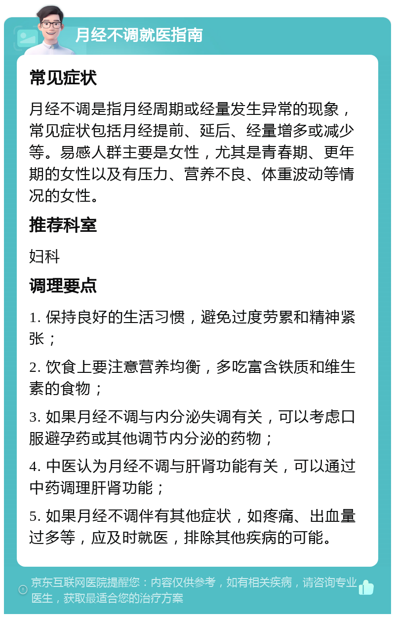 月经不调就医指南 常见症状 月经不调是指月经周期或经量发生异常的现象，常见症状包括月经提前、延后、经量增多或减少等。易感人群主要是女性，尤其是青春期、更年期的女性以及有压力、营养不良、体重波动等情况的女性。 推荐科室 妇科 调理要点 1. 保持良好的生活习惯，避免过度劳累和精神紧张； 2. 饮食上要注意营养均衡，多吃富含铁质和维生素的食物； 3. 如果月经不调与内分泌失调有关，可以考虑口服避孕药或其他调节内分泌的药物； 4. 中医认为月经不调与肝肾功能有关，可以通过中药调理肝肾功能； 5. 如果月经不调伴有其他症状，如疼痛、出血量过多等，应及时就医，排除其他疾病的可能。