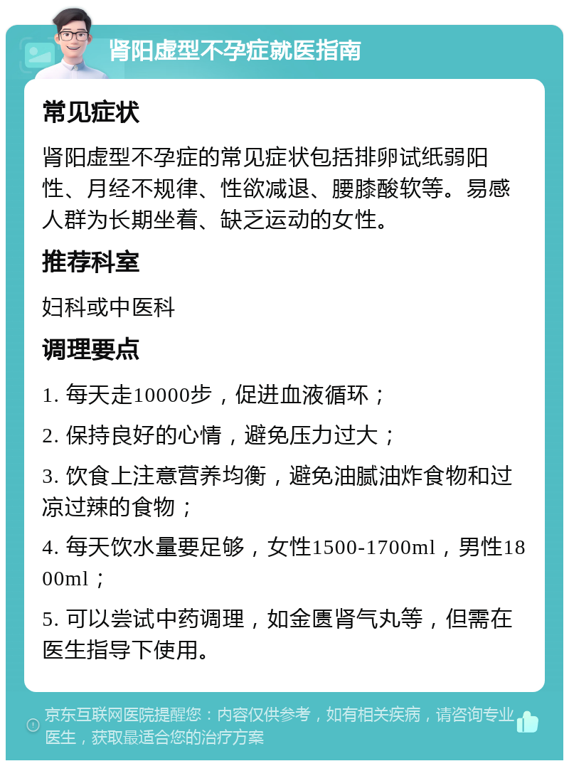 肾阳虚型不孕症就医指南 常见症状 肾阳虚型不孕症的常见症状包括排卵试纸弱阳性、月经不规律、性欲减退、腰膝酸软等。易感人群为长期坐着、缺乏运动的女性。 推荐科室 妇科或中医科 调理要点 1. 每天走10000步，促进血液循环； 2. 保持良好的心情，避免压力过大； 3. 饮食上注意营养均衡，避免油腻油炸食物和过凉过辣的食物； 4. 每天饮水量要足够，女性1500-1700ml，男性1800ml； 5. 可以尝试中药调理，如金匮肾气丸等，但需在医生指导下使用。