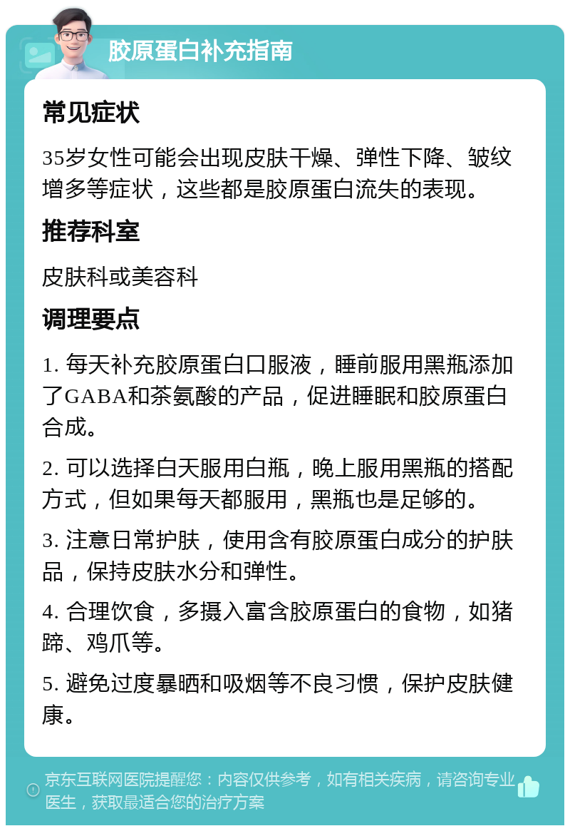 胶原蛋白补充指南 常见症状 35岁女性可能会出现皮肤干燥、弹性下降、皱纹增多等症状，这些都是胶原蛋白流失的表现。 推荐科室 皮肤科或美容科 调理要点 1. 每天补充胶原蛋白口服液，睡前服用黑瓶添加了GABA和茶氨酸的产品，促进睡眠和胶原蛋白合成。 2. 可以选择白天服用白瓶，晚上服用黑瓶的搭配方式，但如果每天都服用，黑瓶也是足够的。 3. 注意日常护肤，使用含有胶原蛋白成分的护肤品，保持皮肤水分和弹性。 4. 合理饮食，多摄入富含胶原蛋白的食物，如猪蹄、鸡爪等。 5. 避免过度暴晒和吸烟等不良习惯，保护皮肤健康。