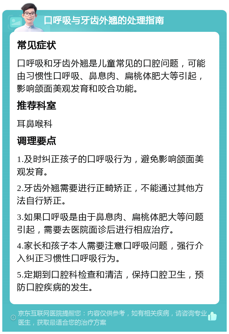 口呼吸与牙齿外翘的处理指南 常见症状 口呼吸和牙齿外翘是儿童常见的口腔问题，可能由习惯性口呼吸、鼻息肉、扁桃体肥大等引起，影响颌面美观发育和咬合功能。 推荐科室 耳鼻喉科 调理要点 1.及时纠正孩子的口呼吸行为，避免影响颌面美观发育。 2.牙齿外翘需要进行正畸矫正，不能通过其他方法自行矫正。 3.如果口呼吸是由于鼻息肉、扁桃体肥大等问题引起，需要去医院面诊后进行相应治疗。 4.家长和孩子本人需要注意口呼吸问题，强行介入纠正习惯性口呼吸行为。 5.定期到口腔科检查和清洁，保持口腔卫生，预防口腔疾病的发生。