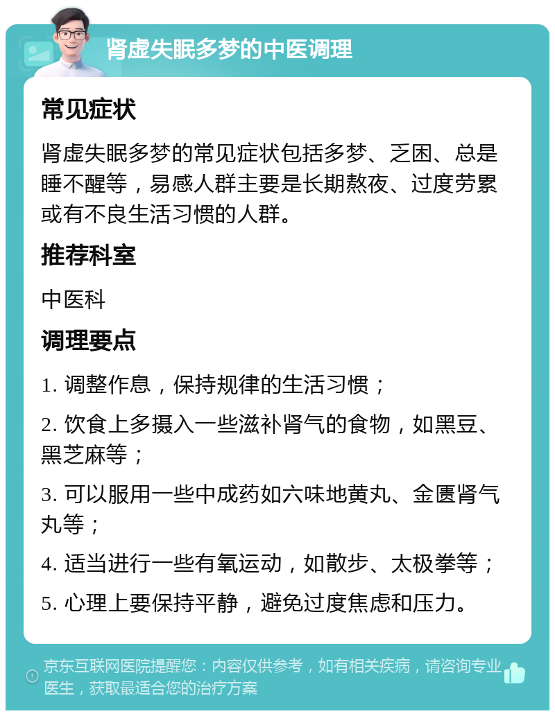 肾虚失眠多梦的中医调理 常见症状 肾虚失眠多梦的常见症状包括多梦、乏困、总是睡不醒等，易感人群主要是长期熬夜、过度劳累或有不良生活习惯的人群。 推荐科室 中医科 调理要点 1. 调整作息，保持规律的生活习惯； 2. 饮食上多摄入一些滋补肾气的食物，如黑豆、黑芝麻等； 3. 可以服用一些中成药如六味地黄丸、金匮肾气丸等； 4. 适当进行一些有氧运动，如散步、太极拳等； 5. 心理上要保持平静，避免过度焦虑和压力。