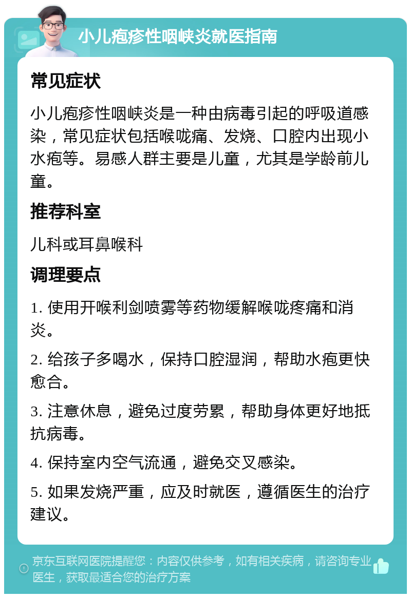 小儿疱疹性咽峡炎就医指南 常见症状 小儿疱疹性咽峡炎是一种由病毒引起的呼吸道感染，常见症状包括喉咙痛、发烧、口腔内出现小水疱等。易感人群主要是儿童，尤其是学龄前儿童。 推荐科室 儿科或耳鼻喉科 调理要点 1. 使用开喉利剑喷雾等药物缓解喉咙疼痛和消炎。 2. 给孩子多喝水，保持口腔湿润，帮助水疱更快愈合。 3. 注意休息，避免过度劳累，帮助身体更好地抵抗病毒。 4. 保持室内空气流通，避免交叉感染。 5. 如果发烧严重，应及时就医，遵循医生的治疗建议。