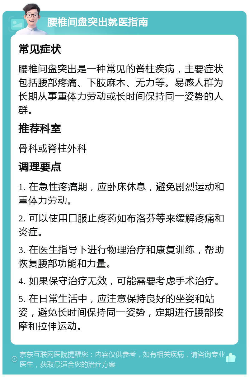 腰椎间盘突出就医指南 常见症状 腰椎间盘突出是一种常见的脊柱疾病，主要症状包括腰部疼痛、下肢麻木、无力等。易感人群为长期从事重体力劳动或长时间保持同一姿势的人群。 推荐科室 骨科或脊柱外科 调理要点 1. 在急性疼痛期，应卧床休息，避免剧烈运动和重体力劳动。 2. 可以使用口服止疼药如布洛芬等来缓解疼痛和炎症。 3. 在医生指导下进行物理治疗和康复训练，帮助恢复腰部功能和力量。 4. 如果保守治疗无效，可能需要考虑手术治疗。 5. 在日常生活中，应注意保持良好的坐姿和站姿，避免长时间保持同一姿势，定期进行腰部按摩和拉伸运动。