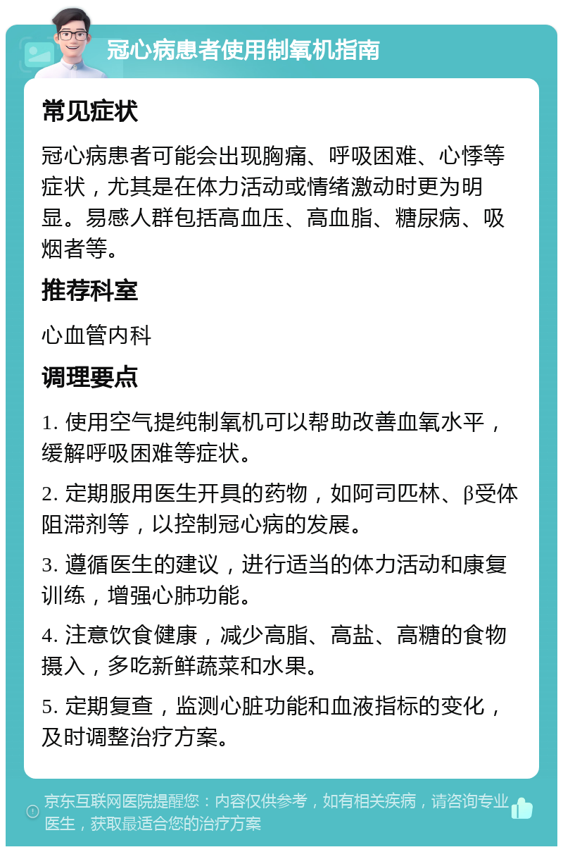 冠心病患者使用制氧机指南 常见症状 冠心病患者可能会出现胸痛、呼吸困难、心悸等症状，尤其是在体力活动或情绪激动时更为明显。易感人群包括高血压、高血脂、糖尿病、吸烟者等。 推荐科室 心血管内科 调理要点 1. 使用空气提纯制氧机可以帮助改善血氧水平，缓解呼吸困难等症状。 2. 定期服用医生开具的药物，如阿司匹林、β受体阻滞剂等，以控制冠心病的发展。 3. 遵循医生的建议，进行适当的体力活动和康复训练，增强心肺功能。 4. 注意饮食健康，减少高脂、高盐、高糖的食物摄入，多吃新鲜蔬菜和水果。 5. 定期复查，监测心脏功能和血液指标的变化，及时调整治疗方案。