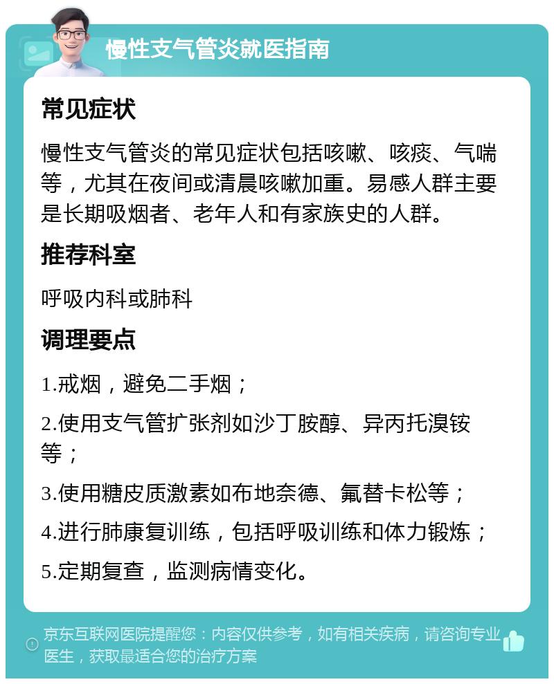 慢性支气管炎就医指南 常见症状 慢性支气管炎的常见症状包括咳嗽、咳痰、气喘等，尤其在夜间或清晨咳嗽加重。易感人群主要是长期吸烟者、老年人和有家族史的人群。 推荐科室 呼吸内科或肺科 调理要点 1.戒烟，避免二手烟； 2.使用支气管扩张剂如沙丁胺醇、异丙托溴铵等； 3.使用糖皮质激素如布地奈德、氟替卡松等； 4.进行肺康复训练，包括呼吸训练和体力锻炼； 5.定期复查，监测病情变化。