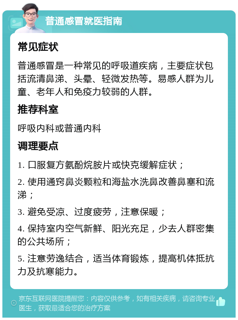 普通感冒就医指南 常见症状 普通感冒是一种常见的呼吸道疾病，主要症状包括流清鼻涕、头晕、轻微发热等。易感人群为儿童、老年人和免疫力较弱的人群。 推荐科室 呼吸内科或普通内科 调理要点 1. 口服复方氨酚烷胺片或快克缓解症状； 2. 使用通窍鼻炎颗粒和海盐水洗鼻改善鼻塞和流涕； 3. 避免受凉、过度疲劳，注意保暖； 4. 保持室内空气新鲜、阳光充足，少去人群密集的公共场所； 5. 注意劳逸结合，适当体育锻炼，提高机体抵抗力及抗寒能力。