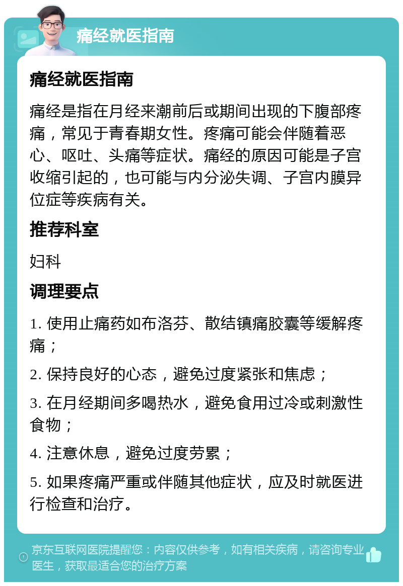 痛经就医指南 痛经就医指南 痛经是指在月经来潮前后或期间出现的下腹部疼痛，常见于青春期女性。疼痛可能会伴随着恶心、呕吐、头痛等症状。痛经的原因可能是子宫收缩引起的，也可能与内分泌失调、子宫内膜异位症等疾病有关。 推荐科室 妇科 调理要点 1. 使用止痛药如布洛芬、散结镇痛胶囊等缓解疼痛； 2. 保持良好的心态，避免过度紧张和焦虑； 3. 在月经期间多喝热水，避免食用过冷或刺激性食物； 4. 注意休息，避免过度劳累； 5. 如果疼痛严重或伴随其他症状，应及时就医进行检查和治疗。