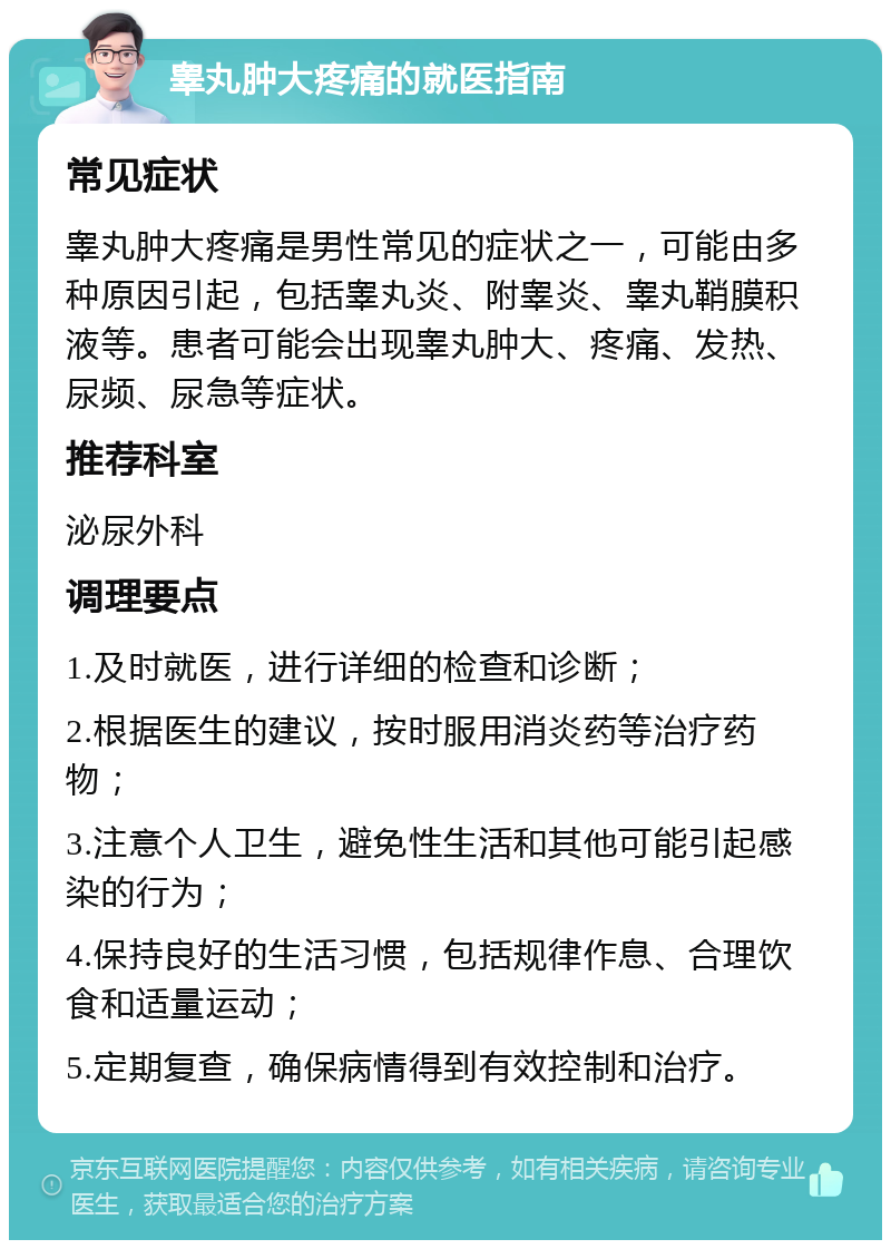 睾丸肿大疼痛的就医指南 常见症状 睾丸肿大疼痛是男性常见的症状之一，可能由多种原因引起，包括睾丸炎、附睾炎、睾丸鞘膜积液等。患者可能会出现睾丸肿大、疼痛、发热、尿频、尿急等症状。 推荐科室 泌尿外科 调理要点 1.及时就医，进行详细的检查和诊断； 2.根据医生的建议，按时服用消炎药等治疗药物； 3.注意个人卫生，避免性生活和其他可能引起感染的行为； 4.保持良好的生活习惯，包括规律作息、合理饮食和适量运动； 5.定期复查，确保病情得到有效控制和治疗。