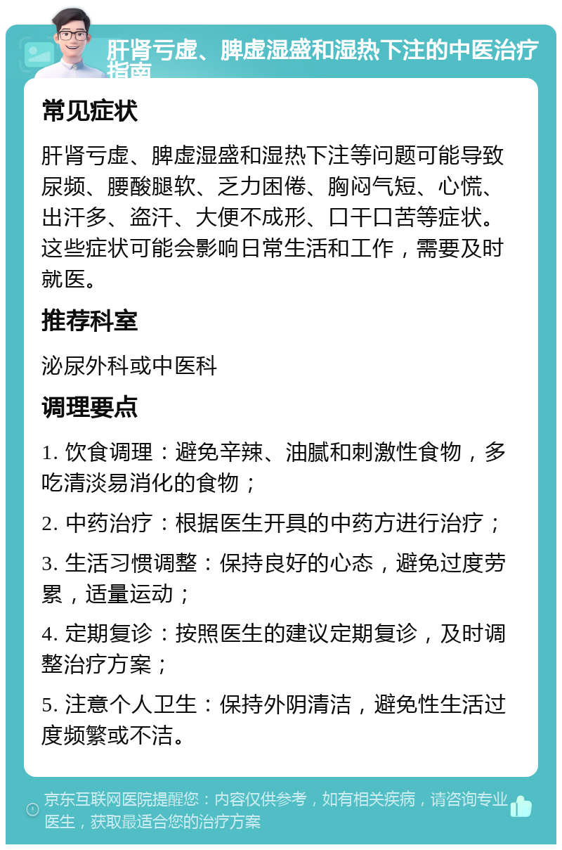 肝肾亏虚、脾虚湿盛和湿热下注的中医治疗指南 常见症状 肝肾亏虚、脾虚湿盛和湿热下注等问题可能导致尿频、腰酸腿软、乏力困倦、胸闷气短、心慌、出汗多、盗汗、大便不成形、口干口苦等症状。这些症状可能会影响日常生活和工作，需要及时就医。 推荐科室 泌尿外科或中医科 调理要点 1. 饮食调理：避免辛辣、油腻和刺激性食物，多吃清淡易消化的食物； 2. 中药治疗：根据医生开具的中药方进行治疗； 3. 生活习惯调整：保持良好的心态，避免过度劳累，适量运动； 4. 定期复诊：按照医生的建议定期复诊，及时调整治疗方案； 5. 注意个人卫生：保持外阴清洁，避免性生活过度频繁或不洁。