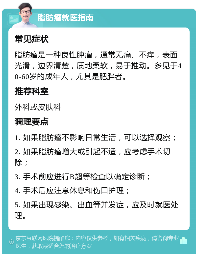 脂肪瘤就医指南 常见症状 脂肪瘤是一种良性肿瘤，通常无痛、不痒，表面光滑，边界清楚，质地柔软，易于推动。多见于40-60岁的成年人，尤其是肥胖者。 推荐科室 外科或皮肤科 调理要点 1. 如果脂肪瘤不影响日常生活，可以选择观察； 2. 如果脂肪瘤增大或引起不适，应考虑手术切除； 3. 手术前应进行B超等检查以确定诊断； 4. 手术后应注意休息和伤口护理； 5. 如果出现感染、出血等并发症，应及时就医处理。