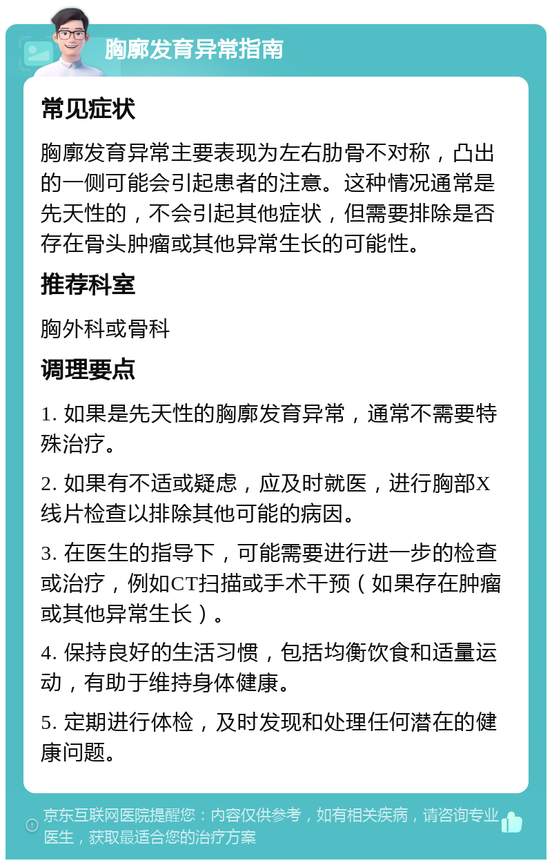 胸廓发育异常指南 常见症状 胸廓发育异常主要表现为左右肋骨不对称，凸出的一侧可能会引起患者的注意。这种情况通常是先天性的，不会引起其他症状，但需要排除是否存在骨头肿瘤或其他异常生长的可能性。 推荐科室 胸外科或骨科 调理要点 1. 如果是先天性的胸廓发育异常，通常不需要特殊治疗。 2. 如果有不适或疑虑，应及时就医，进行胸部X线片检查以排除其他可能的病因。 3. 在医生的指导下，可能需要进行进一步的检查或治疗，例如CT扫描或手术干预（如果存在肿瘤或其他异常生长）。 4. 保持良好的生活习惯，包括均衡饮食和适量运动，有助于维持身体健康。 5. 定期进行体检，及时发现和处理任何潜在的健康问题。