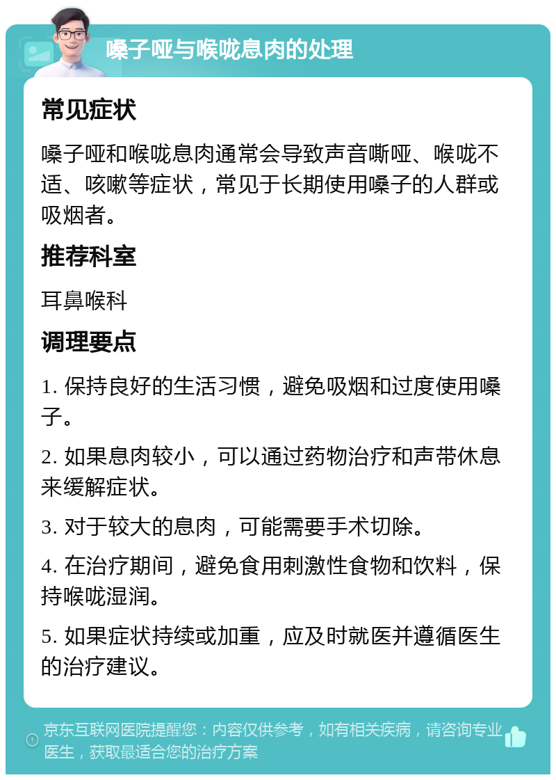 嗓子哑与喉咙息肉的处理 常见症状 嗓子哑和喉咙息肉通常会导致声音嘶哑、喉咙不适、咳嗽等症状，常见于长期使用嗓子的人群或吸烟者。 推荐科室 耳鼻喉科 调理要点 1. 保持良好的生活习惯，避免吸烟和过度使用嗓子。 2. 如果息肉较小，可以通过药物治疗和声带休息来缓解症状。 3. 对于较大的息肉，可能需要手术切除。 4. 在治疗期间，避免食用刺激性食物和饮料，保持喉咙湿润。 5. 如果症状持续或加重，应及时就医并遵循医生的治疗建议。