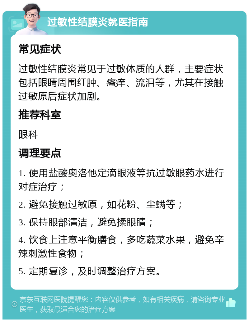 过敏性结膜炎就医指南 常见症状 过敏性结膜炎常见于过敏体质的人群，主要症状包括眼睛周围红肿、瘙痒、流泪等，尤其在接触过敏原后症状加剧。 推荐科室 眼科 调理要点 1. 使用盐酸奥洛他定滴眼液等抗过敏眼药水进行对症治疗； 2. 避免接触过敏原，如花粉、尘螨等； 3. 保持眼部清洁，避免揉眼睛； 4. 饮食上注意平衡膳食，多吃蔬菜水果，避免辛辣刺激性食物； 5. 定期复诊，及时调整治疗方案。