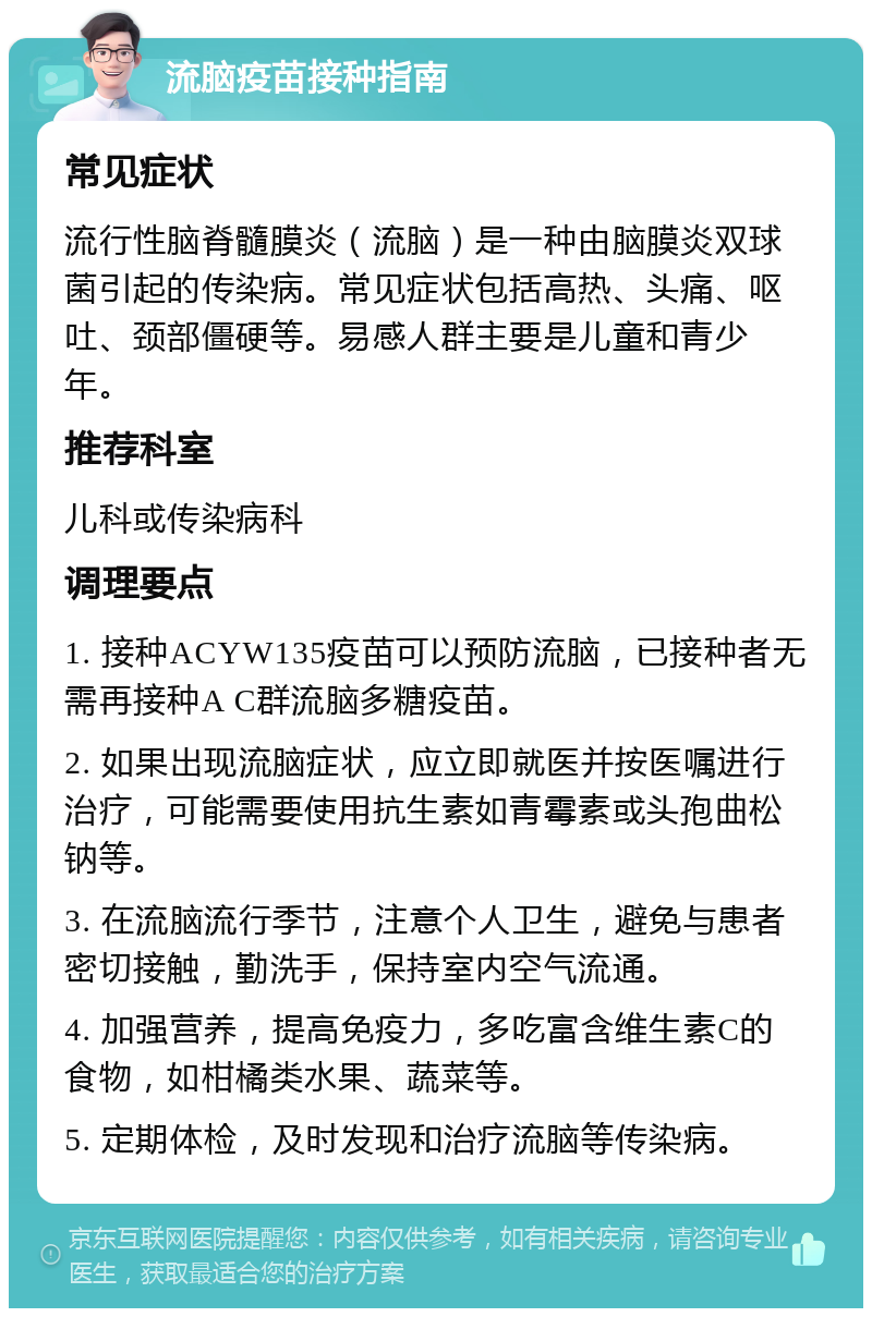 流脑疫苗接种指南 常见症状 流行性脑脊髓膜炎（流脑）是一种由脑膜炎双球菌引起的传染病。常见症状包括高热、头痛、呕吐、颈部僵硬等。易感人群主要是儿童和青少年。 推荐科室 儿科或传染病科 调理要点 1. 接种ACYW135疫苗可以预防流脑，已接种者无需再接种A C群流脑多糖疫苗。 2. 如果出现流脑症状，应立即就医并按医嘱进行治疗，可能需要使用抗生素如青霉素或头孢曲松钠等。 3. 在流脑流行季节，注意个人卫生，避免与患者密切接触，勤洗手，保持室内空气流通。 4. 加强营养，提高免疫力，多吃富含维生素C的食物，如柑橘类水果、蔬菜等。 5. 定期体检，及时发现和治疗流脑等传染病。