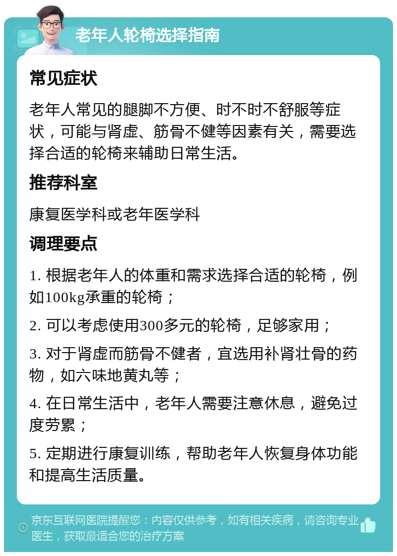 老年人轮椅选择指南 常见症状 老年人常见的腿脚不方便、时不时不舒服等症状，可能与肾虚、筋骨不健等因素有关，需要选择合适的轮椅来辅助日常生活。 推荐科室 康复医学科或老年医学科 调理要点 1. 根据老年人的体重和需求选择合适的轮椅，例如100kg承重的轮椅； 2. 可以考虑使用300多元的轮椅，足够家用； 3. 对于肾虚而筋骨不健者，宜选用补肾壮骨的药物，如六味地黄丸等； 4. 在日常生活中，老年人需要注意休息，避免过度劳累； 5. 定期进行康复训练，帮助老年人恢复身体功能和提高生活质量。