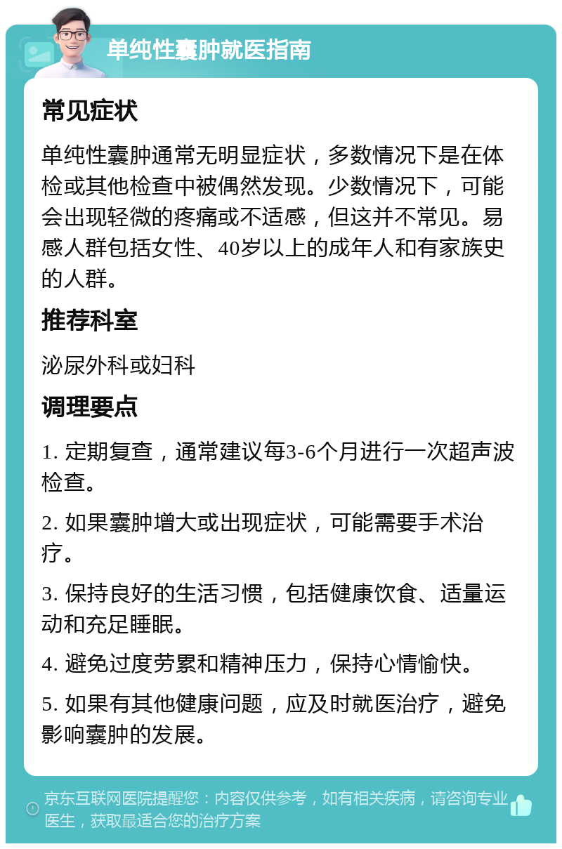 单纯性囊肿就医指南 常见症状 单纯性囊肿通常无明显症状，多数情况下是在体检或其他检查中被偶然发现。少数情况下，可能会出现轻微的疼痛或不适感，但这并不常见。易感人群包括女性、40岁以上的成年人和有家族史的人群。 推荐科室 泌尿外科或妇科 调理要点 1. 定期复查，通常建议每3-6个月进行一次超声波检查。 2. 如果囊肿增大或出现症状，可能需要手术治疗。 3. 保持良好的生活习惯，包括健康饮食、适量运动和充足睡眠。 4. 避免过度劳累和精神压力，保持心情愉快。 5. 如果有其他健康问题，应及时就医治疗，避免影响囊肿的发展。