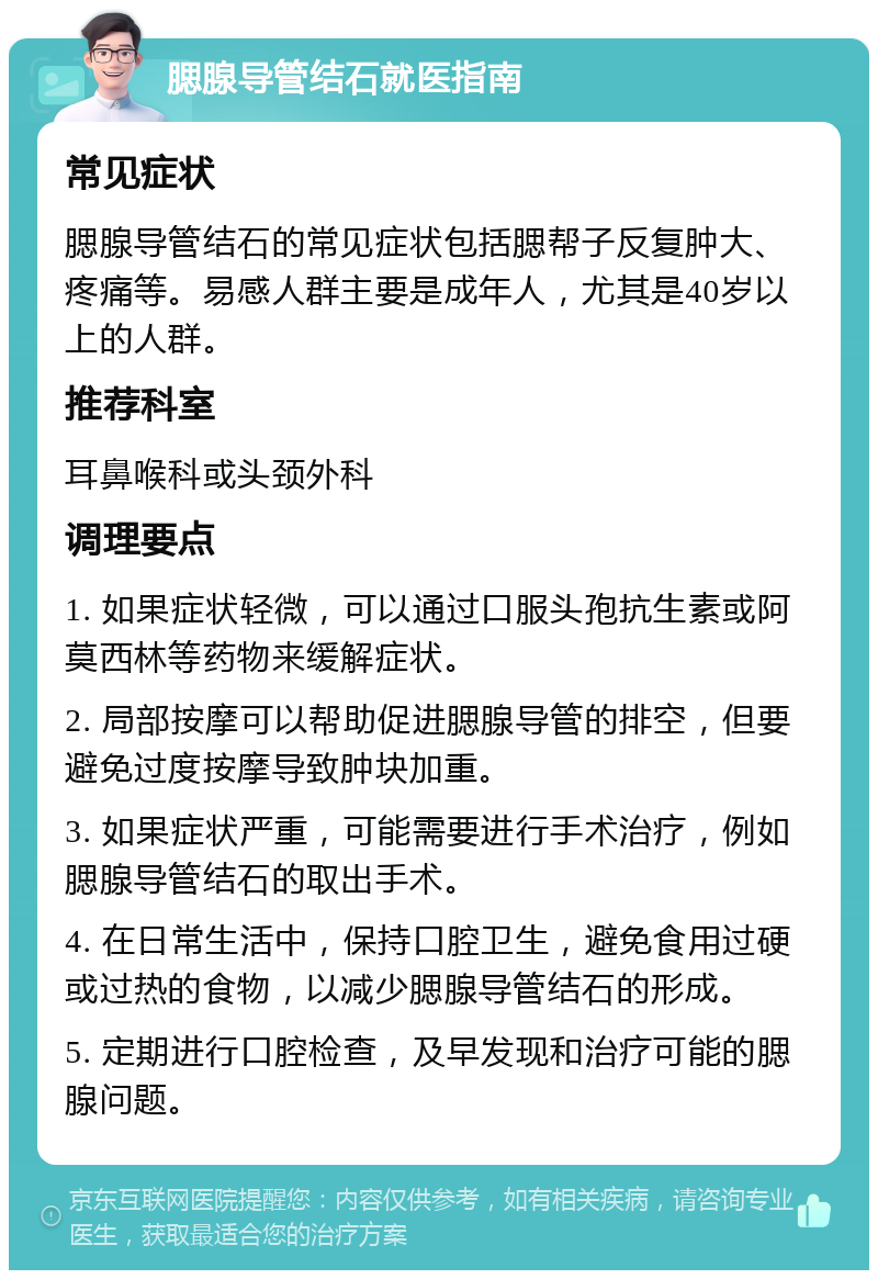 腮腺导管结石就医指南 常见症状 腮腺导管结石的常见症状包括腮帮子反复肿大、疼痛等。易感人群主要是成年人，尤其是40岁以上的人群。 推荐科室 耳鼻喉科或头颈外科 调理要点 1. 如果症状轻微，可以通过口服头孢抗生素或阿莫西林等药物来缓解症状。 2. 局部按摩可以帮助促进腮腺导管的排空，但要避免过度按摩导致肿块加重。 3. 如果症状严重，可能需要进行手术治疗，例如腮腺导管结石的取出手术。 4. 在日常生活中，保持口腔卫生，避免食用过硬或过热的食物，以减少腮腺导管结石的形成。 5. 定期进行口腔检查，及早发现和治疗可能的腮腺问题。