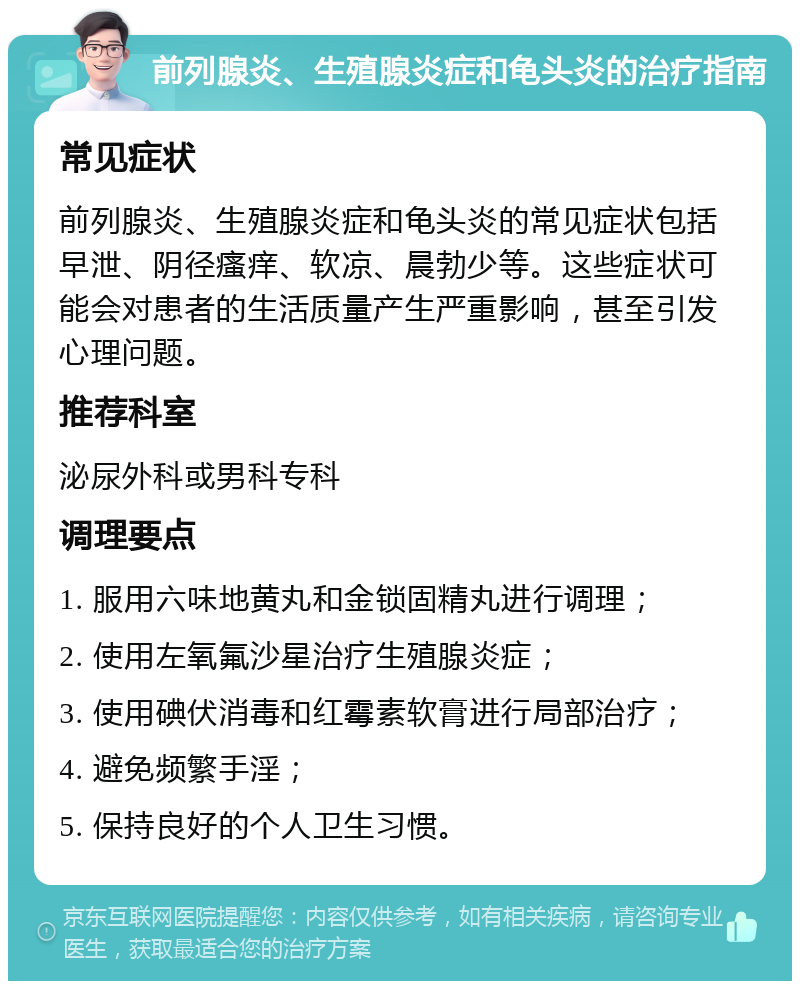 前列腺炎、生殖腺炎症和龟头炎的治疗指南 常见症状 前列腺炎、生殖腺炎症和龟头炎的常见症状包括早泄、阴径瘙痒、软凉、晨勃少等。这些症状可能会对患者的生活质量产生严重影响，甚至引发心理问题。 推荐科室 泌尿外科或男科专科 调理要点 1. 服用六味地黄丸和金锁固精丸进行调理； 2. 使用左氧氟沙星治疗生殖腺炎症； 3. 使用碘伏消毒和红霉素软膏进行局部治疗； 4. 避免频繁手淫； 5. 保持良好的个人卫生习惯。