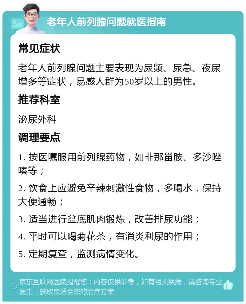 老年人前列腺问题就医指南 常见症状 老年人前列腺问题主要表现为尿频、尿急、夜尿增多等症状，易感人群为50岁以上的男性。 推荐科室 泌尿外科 调理要点 1. 按医嘱服用前列腺药物，如非那甾胺、多沙唑嗪等； 2. 饮食上应避免辛辣刺激性食物，多喝水，保持大便通畅； 3. 适当进行盆底肌肉锻炼，改善排尿功能； 4. 平时可以喝菊花茶，有消炎利尿的作用； 5. 定期复查，监测病情变化。