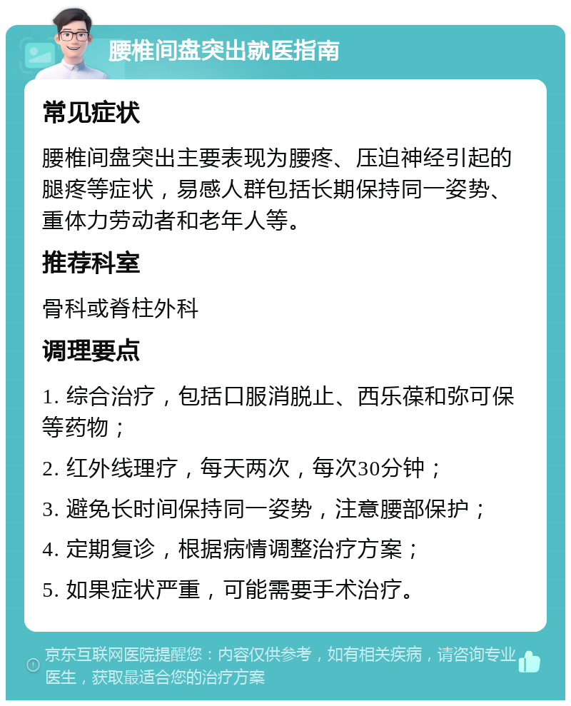 腰椎间盘突出就医指南 常见症状 腰椎间盘突出主要表现为腰疼、压迫神经引起的腿疼等症状，易感人群包括长期保持同一姿势、重体力劳动者和老年人等。 推荐科室 骨科或脊柱外科 调理要点 1. 综合治疗，包括口服消脱止、西乐葆和弥可保等药物； 2. 红外线理疗，每天两次，每次30分钟； 3. 避免长时间保持同一姿势，注意腰部保护； 4. 定期复诊，根据病情调整治疗方案； 5. 如果症状严重，可能需要手术治疗。