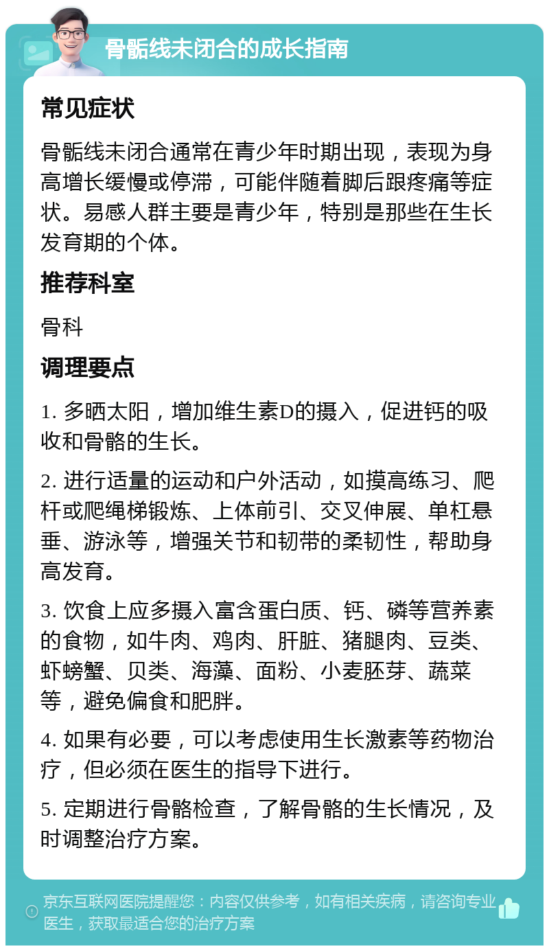 骨骺线未闭合的成长指南 常见症状 骨骺线未闭合通常在青少年时期出现，表现为身高增长缓慢或停滞，可能伴随着脚后跟疼痛等症状。易感人群主要是青少年，特别是那些在生长发育期的个体。 推荐科室 骨科 调理要点 1. 多晒太阳，增加维生素D的摄入，促进钙的吸收和骨骼的生长。 2. 进行适量的运动和户外活动，如摸高练习、爬杆或爬绳梯锻炼、上体前引、交叉伸展、单杠悬垂、游泳等，增强关节和韧带的柔韧性，帮助身高发育。 3. 饮食上应多摄入富含蛋白质、钙、磷等营养素的食物，如牛肉、鸡肉、肝脏、猪腿肉、豆类、虾螃蟹、贝类、海藻、面粉、小麦胚芽、蔬菜等，避免偏食和肥胖。 4. 如果有必要，可以考虑使用生长激素等药物治疗，但必须在医生的指导下进行。 5. 定期进行骨骼检查，了解骨骼的生长情况，及时调整治疗方案。