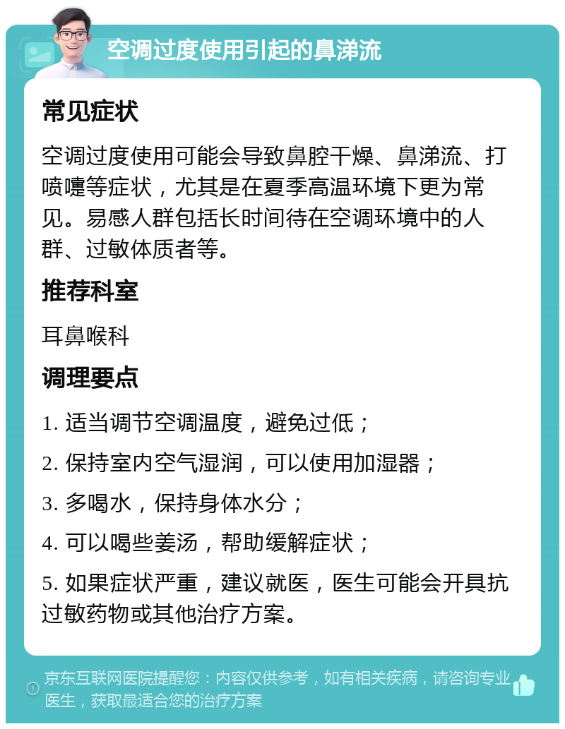 空调过度使用引起的鼻涕流 常见症状 空调过度使用可能会导致鼻腔干燥、鼻涕流、打喷嚏等症状，尤其是在夏季高温环境下更为常见。易感人群包括长时间待在空调环境中的人群、过敏体质者等。 推荐科室 耳鼻喉科 调理要点 1. 适当调节空调温度，避免过低； 2. 保持室内空气湿润，可以使用加湿器； 3. 多喝水，保持身体水分； 4. 可以喝些姜汤，帮助缓解症状； 5. 如果症状严重，建议就医，医生可能会开具抗过敏药物或其他治疗方案。