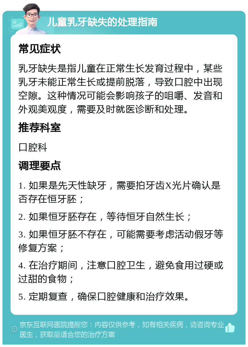 儿童乳牙缺失的处理指南 常见症状 乳牙缺失是指儿童在正常生长发育过程中，某些乳牙未能正常生长或提前脱落，导致口腔中出现空隙。这种情况可能会影响孩子的咀嚼、发音和外观美观度，需要及时就医诊断和处理。 推荐科室 口腔科 调理要点 1. 如果是先天性缺牙，需要拍牙齿X光片确认是否存在恒牙胚； 2. 如果恒牙胚存在，等待恒牙自然生长； 3. 如果恒牙胚不存在，可能需要考虑活动假牙等修复方案； 4. 在治疗期间，注意口腔卫生，避免食用过硬或过甜的食物； 5. 定期复查，确保口腔健康和治疗效果。