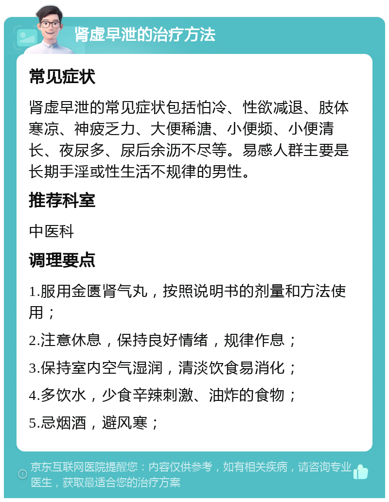 肾虚早泄的治疗方法 常见症状 肾虚早泄的常见症状包括怕冷、性欲减退、肢体寒凉、神疲乏力、大便稀溏、小便频、小便清长、夜尿多、尿后余沥不尽等。易感人群主要是长期手淫或性生活不规律的男性。 推荐科室 中医科 调理要点 1.服用金匮肾气丸，按照说明书的剂量和方法使用； 2.注意休息，保持良好情绪，规律作息； 3.保持室内空气湿润，清淡饮食易消化； 4.多饮水，少食辛辣刺激、油炸的食物； 5.忌烟酒，避风寒；