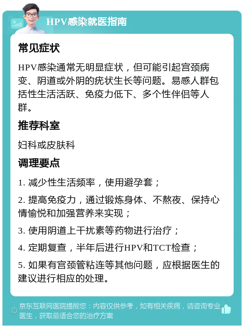 HPV感染就医指南 常见症状 HPV感染通常无明显症状，但可能引起宫颈病变、阴道或外阴的疣状生长等问题。易感人群包括性生活活跃、免疫力低下、多个性伴侣等人群。 推荐科室 妇科或皮肤科 调理要点 1. 减少性生活频率，使用避孕套； 2. 提高免疫力，通过锻炼身体、不熬夜、保持心情愉悦和加强营养来实现； 3. 使用阴道上干扰素等药物进行治疗； 4. 定期复查，半年后进行HPV和TCT检查； 5. 如果有宫颈管粘连等其他问题，应根据医生的建议进行相应的处理。