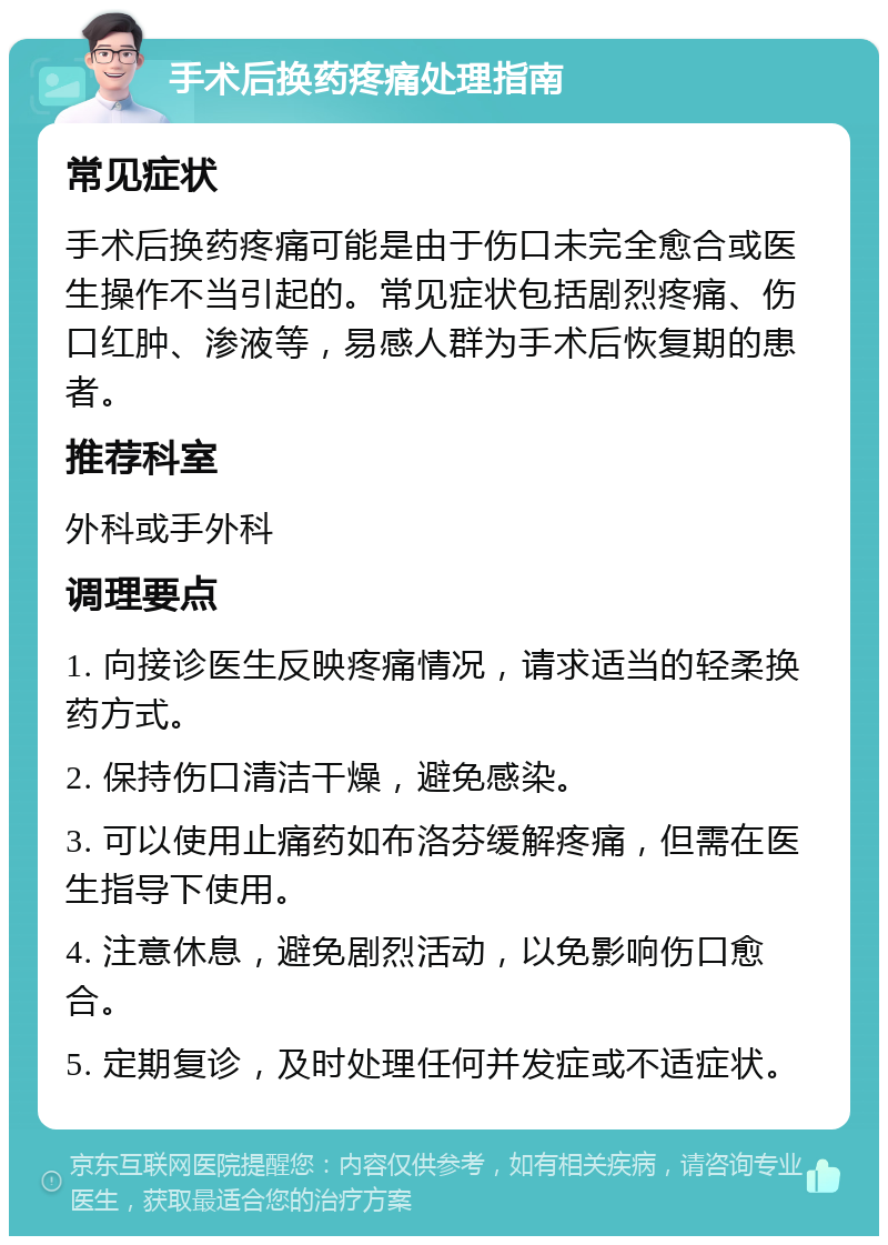 手术后换药疼痛处理指南 常见症状 手术后换药疼痛可能是由于伤口未完全愈合或医生操作不当引起的。常见症状包括剧烈疼痛、伤口红肿、渗液等，易感人群为手术后恢复期的患者。 推荐科室 外科或手外科 调理要点 1. 向接诊医生反映疼痛情况，请求适当的轻柔换药方式。 2. 保持伤口清洁干燥，避免感染。 3. 可以使用止痛药如布洛芬缓解疼痛，但需在医生指导下使用。 4. 注意休息，避免剧烈活动，以免影响伤口愈合。 5. 定期复诊，及时处理任何并发症或不适症状。