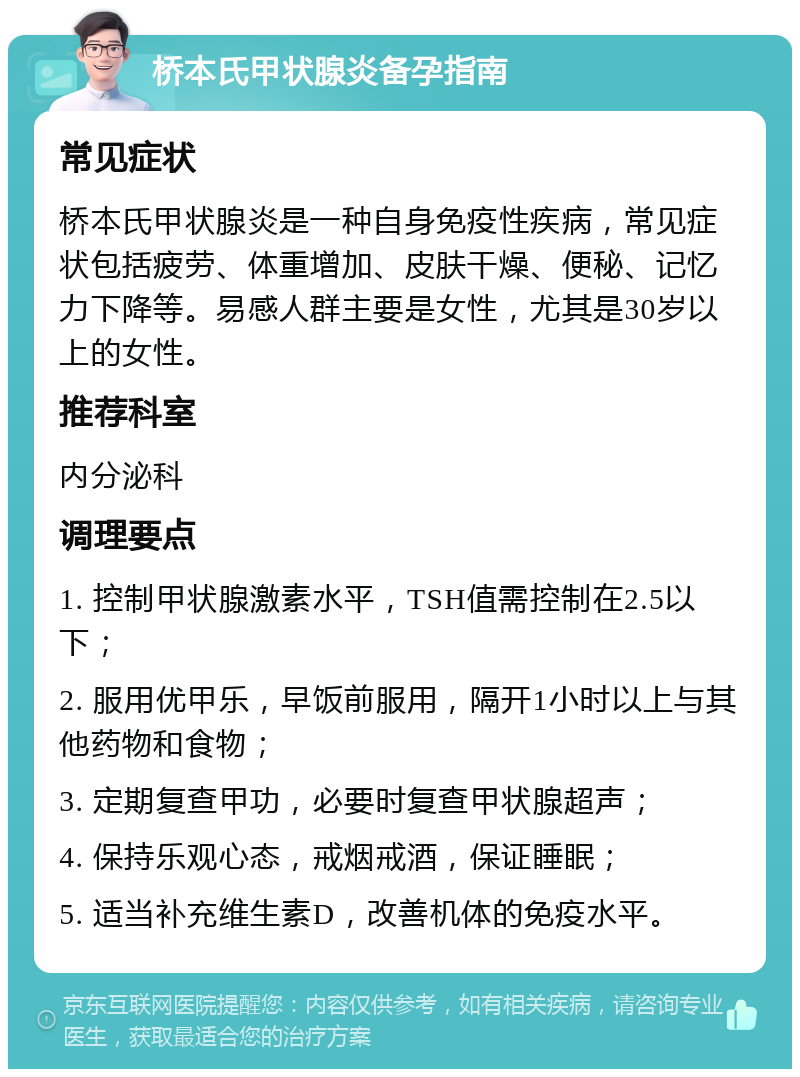 桥本氏甲状腺炎备孕指南 常见症状 桥本氏甲状腺炎是一种自身免疫性疾病，常见症状包括疲劳、体重增加、皮肤干燥、便秘、记忆力下降等。易感人群主要是女性，尤其是30岁以上的女性。 推荐科室 内分泌科 调理要点 1. 控制甲状腺激素水平，TSH值需控制在2.5以下； 2. 服用优甲乐，早饭前服用，隔开1小时以上与其他药物和食物； 3. 定期复查甲功，必要时复查甲状腺超声； 4. 保持乐观心态，戒烟戒酒，保证睡眠； 5. 适当补充维生素D，改善机体的免疫水平。