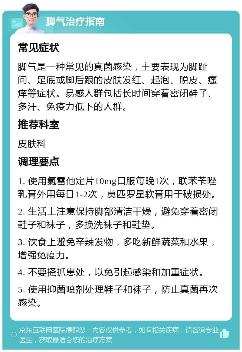 脚气治疗指南 常见症状 脚气是一种常见的真菌感染，主要表现为脚趾间、足底或脚后跟的皮肤发红、起泡、脱皮、瘙痒等症状。易感人群包括长时间穿着密闭鞋子、多汗、免疫力低下的人群。 推荐科室 皮肤科 调理要点 1. 使用氯雷他定片10mg口服每晚1次，联苯苄唑乳膏外用每日1-2次，莫匹罗星软膏用于破损处。 2. 生活上注意保持脚部清洁干燥，避免穿着密闭鞋子和袜子，多换洗袜子和鞋垫。 3. 饮食上避免辛辣发物，多吃新鲜蔬菜和水果，增强免疫力。 4. 不要搔抓患处，以免引起感染和加重症状。 5. 使用抑菌喷剂处理鞋子和袜子，防止真菌再次感染。