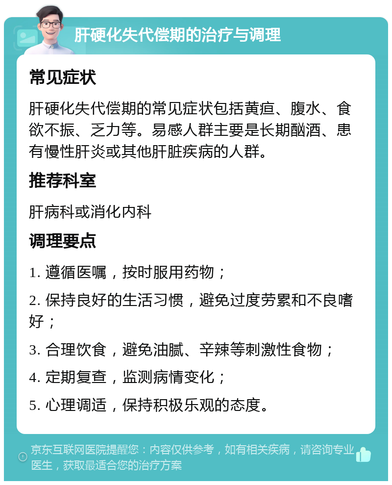 肝硬化失代偿期的治疗与调理 常见症状 肝硬化失代偿期的常见症状包括黄疸、腹水、食欲不振、乏力等。易感人群主要是长期酗酒、患有慢性肝炎或其他肝脏疾病的人群。 推荐科室 肝病科或消化内科 调理要点 1. 遵循医嘱，按时服用药物； 2. 保持良好的生活习惯，避免过度劳累和不良嗜好； 3. 合理饮食，避免油腻、辛辣等刺激性食物； 4. 定期复查，监测病情变化； 5. 心理调适，保持积极乐观的态度。