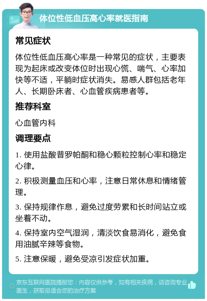 体位性低血压高心率就医指南 常见症状 体位性低血压高心率是一种常见的症状，主要表现为起床或改变体位时出现心慌、喘气、心率加快等不适，平躺时症状消失。易感人群包括老年人、长期卧床者、心血管疾病患者等。 推荐科室 心血管内科 调理要点 1. 使用盐酸普罗帕酮和稳心颗粒控制心率和稳定心律。 2. 积极测量血压和心率，注意日常休息和情绪管理。 3. 保持规律作息，避免过度劳累和长时间站立或坐着不动。 4. 保持室内空气湿润，清淡饮食易消化，避免食用油腻辛辣等食物。 5. 注意保暖，避免受凉引发症状加重。